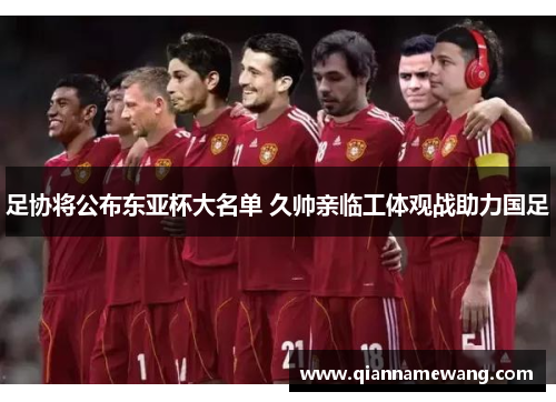 足协将公布东亚杯大名单 久帅亲临工体观战助力国足